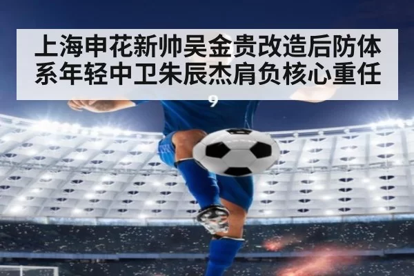 上海申花新帅吴金贵改造后防体系年轻中卫朱辰杰肩负核心重任