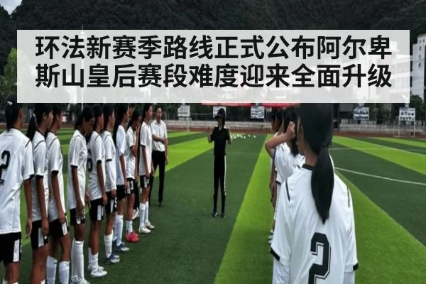 环法新赛季路线正式公布阿尔卑斯山皇后赛段难度迎来全面升级