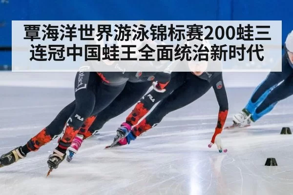 覃海洋世界游泳锦标赛200蛙三连冠中国蛙王全面统治新时代